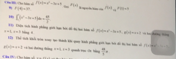 Câu III: Cho hàm số f(x)=x^2-3x+5. Gọi F(x) là nguyên hàm của f(x)_vaF(1)=5
9) F(4)=37. 
10) ∈t _2^(3(x^2)-3x+5)dx= 45/2 . 
11) Diện tích hình phẳng giới hạn bởi đồ thị hai hám số f(x)=x^2-3x+5, g(x)=x+2 và hai dường tháng
x=1, x=3 bàng 4. 
12) Thể tích khổi tròn xoay tạo thành khi quay hình phẳng giới hạn bởi đồ thị hai hàm số f(x)=x^2-1x+5.
g(x)=x+2 và hai đường tháng x=1, x=3 quanh trục Ox bảng  48/5 π. 
Cầu IV: Cho hàm số y=f(x)