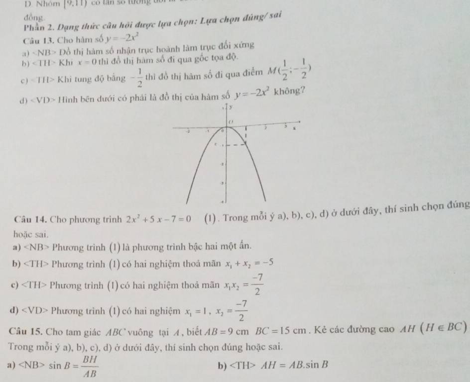 Nhóm (9,11)
đồng
Phần 2. Dạng thức câu hội được lựa chọn: Lựa chọn đúng/ sai
Câu 13. Cho hàm số y=-2x^2
a) ∠ NB>DO 6 thị hàm số nhận trục hoành làm trục đối xứng
b) ∠ TH> Khi x=0 thì đổ thị hàm số đi qua gốc tọa độ.
c ) ∠ TIP Khi tung độ bằng - 1/2  thì đồ thị hàm số đi qua điểm M( 1/2 ;- 1/2 )
d ) ∠ VD> Hình bên dưới có phải là đồ thị của hàm số y=-2x^2 không?
Câu 14. Cho phương trình 2x^2+5x-7=0 (1) . Trong mỗi ý a), b), c), d) ở dưới đây, thí sinh chọn đúng
hoặc sai.
a) ∠ NB> Phương trình (1) là phương trình bậc hai một ấn.
b) ∠ TH> Phương trình (1) có hai nghiệm thoả mãn x_1+x_2=-5
c) Phương trình (1) có hai nghiệm thoả mãn x_1x_2= (-7)/2 
d) Phương trình (1) có hai nghiệm x_1=1,x_2= (-7)/2 
Câu 15. Cho tam giác ABC vuông tại A , biết AB=9cmBC=15cm. Kẻ các đường cao AH(H∈ BC)
Trong mỗi ý a), b), c), d) ở dưới đây, thí sinh chọn đúng hoặc sai.
a) sin B= BH/AB 
b) AH=AB.sin B