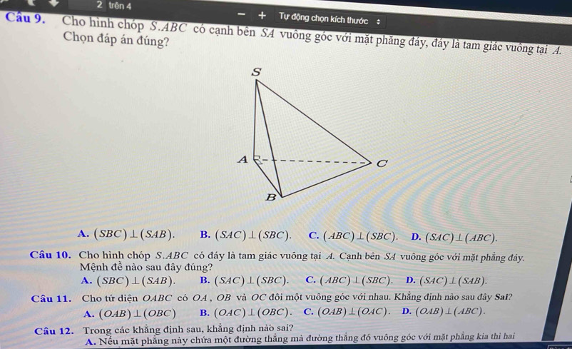 trên 4
Tự động chọn kích thước#
Cầu 9. Cho hình chóp S. ABC có cạnh bên S4 vuông góc với mặt phăng đáy, đáy là tam giác vuông tại A.
Chọn đáp án đúng?
A. (SBC)⊥ (SAB). B. (SAC)⊥ (SBC). C. (ABC)⊥ (SBC). D. (SAC)⊥ (ABC). 
Câu 10. Cho hình chóp S. ABC có đáy là tam giác vuông tại A. Cạnh bên SA vuông góc với mặt phẳng đáy.
Mệnh đề nào sau đây đúng?
A. (SBC)⊥ (SAB). B. (SAC)⊥ (SBC). C. (ABC)⊥ (SBC). D. (SAC)⊥ (SAB). 
Câu 11. Cho tứ diện OABC có OA OB và OC đôi một vuông góc với nhau. Khẳng định nào sau đây Sal?
A. (OAB)⊥ (OBC) B. (OAC)⊥ (OBC). C. (OAB)⊥ (OAC). D. (OAB)⊥ (ABC). 
Câu 12. Trong các khẳng định sau, khẳng định nào sai?
A. Nếu mặt phẳng này chứa một đường thẳng mà đường thẳng đó vuông góc với mặt phẳng kia thì hai