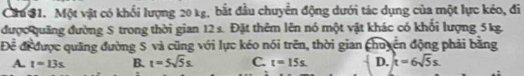 Cầu S1. Một vật có khổi lượng 20 kg, bắt đầu chuyển động dưới tác dụng của một lực kéo, đi
được quảng đường S trong thời gian 12 s. Đặt thêm lên nó một vật khác có khổi lượng 5kg.
Để đi được quãng đường S và cũng với lực kéo nói trên, thời gian chuyến động phải bằng
A. t=13s B. t=5sqrt(5)s. C. t=15s. D. t=6sqrt(5)s.
