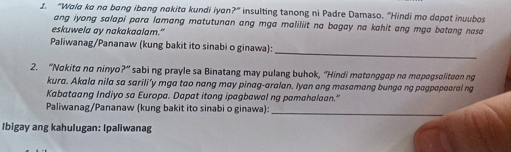 “Wala ka na bang ibang nakita kundi iyan?” insulting tanong ni Padre Damaso. “Hindi mo dapat inuubos 
ang iyong salapi para lamang matutunan ang mga maliliit na bagay na kahit ang mga batang nasa 
eskuwela ay nakakaalam.” 
_ 
Paliwanag/Pananaw (kung bakit ito sinabi o ginawa): 
2. “Nakita na ninyo?” sabi ng prayle sa Binatang may pulang buhok, “Hindi matanggap na mapagsalitaan ng 
kura. Akala nila sa sarili’y mga tao nang may pinag-aralan. Iyan ang masamang bunga ng pagpapaaral ng 
Kabataang Indiyo sa Europa. Dapat itong ipagbawal ng pamahalaan.” 
Paliwanag/Pananaw (kung bakit ito sinabi o ginawa):_ 
Ibigay ang kahulugan: Ipaliwanag