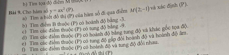 Tìm tọa độ điểm M thuộc ( 
Bài 9. Cho hàm số y=ax^2(P). 
a) Tìm a biết đồ thị (P) của hàm số đi qua điểm M(2;-1) và xác định (P). 
b) Tìm điểm B thuộc (P) có hoành độ bằng -3. 
c) Tìm các điểm thuộc (P) có tung độ bằng -9. 
d) Tìm các điểm thuộc (P) có hoành độ bằng tung độ và khác gốc tọa độ. 
e) Tìm các điểm thuộc (P) có tung độ gấp đối hoành độ và hoành độ âm. 
f) Tìm các điểm thuộc (P) có hoành độ và tung độ đổi nhau.
x^2(a+0) có đồ thị (P)