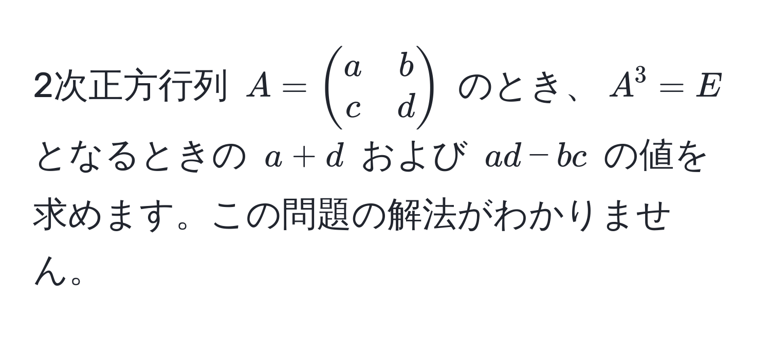 2次正方行列 $A = beginpmatrix a & b  c & d endpmatrix$ のとき、$A^3 = E$ となるときの $a + d$ および $ad - bc$ の値を求めます。この問題の解法がわかりません。