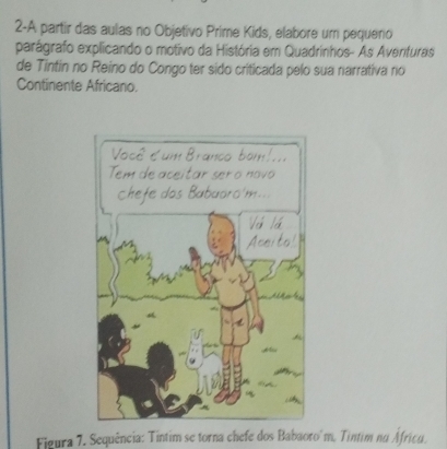 2-A partir das aulas no Objetivo Prime Kids, elabore um pequeno 
parágrafo explicando o motivo da História em Quadrinhos- As Averifuras 
de Tintin no Reino do Congo ter sido criticada pelo sua narrativa no 
Continente Africano. 
Figura 7. Sequência: Tintim se torna chefe dos Babaoro'm. Tintim na Áfricu.