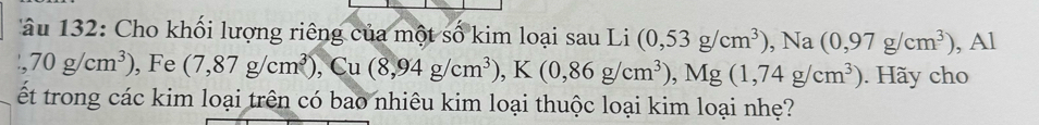 132 : Cho khối lượng riêng của một số kim loại sau Li (0,53g/cm^3), Na(0,97g/cm^3) , Al
70g/cm^3) , Fe (7,87g/cm^3), Cu(8,94g/cm^3), K(0,86g/cm^3), Mg(1,74g/cm^3). Hãy cho 
ết trong các kim loại trên có bao nhiêu kim loại thuộc loại kim loại nhẹ?