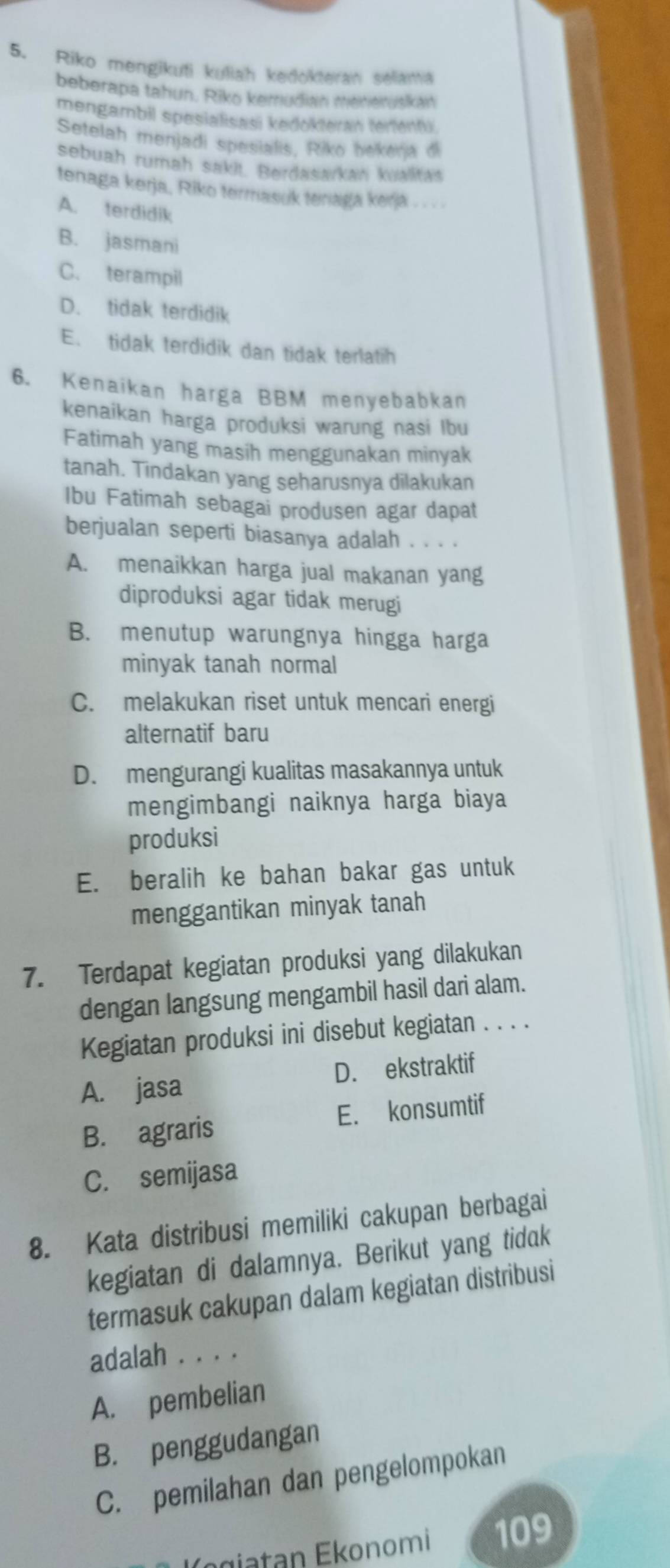 Riko mengikuti kuliah kedokteran selania
beberapa tahun. Riko kemudian menerusikan
mengambil spesialisasi kedokteran tertenti
Setelah menjadi spesialis, Riko bekerja di
sebuah rumah sakit. Berdasarkan kualitas
tenaga kerja, Riko termasuk teaga kerja
A. terdidik
B. jasmani
C. terampil
D. tidak terdidik
E. tidak terdidik dan tidak terlatih
6. Kenaikan harga BBM menyebabkan
kenaikan harga produksi warung nasi lbu
Fatimah yang masih menggunakan minyak
tanah. Tindakan yang seharusnya dilakukan
Ibu Fatimah sebagai produsen agar dapat
berjualan seperti biasanya adalah . . . .
A. menaikkan harga jual makanan yang
diproduksi agar tidak merugi
B. menutup warungnya hingga harga
minyak tanah normal
C. melakukan riset untuk mencari energi
alternatif baru
D. mengurangi kualitas masakannya untuk
mengimbangi naiknya harga biaya
produksi
E. beralih ke bahan bakar gas untuk
menggantikan minyak tanah
7. Terdapat kegiatan produksi yang dilakukan
dengan langsung mengambil hasil dari alam.
Kegiatan produksi ini disebut kegiatan . . . .
A. jasa D. ekstraktif
B. agraris E. konsumtif
C. semijasa
8. Kata distribusi memiliki cakupan berbagai
kegiatan di dalamnya. Berikut yang tidak
termasuk cakupan dalam kegiatan distribusi
adalah . . . .
A. pembelian
B. penggudangan
C. pemilahan dan pengelompokan
Égiatan Ekonomi 109