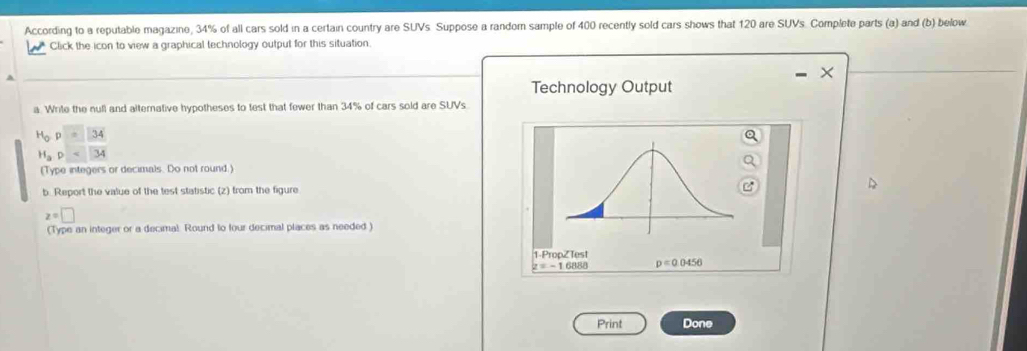 According to a reputable magazine, 34% of all cars sold in a certain country are SUVs Suppose a random sample of 400 recently sold cars shows that 120 are SUVs. Complete parts (a) and (b) below 
Click the icon to view a graphical technology output for this situation 
A 
Technology Output 
a. Write the null and altemative hypotheses to test that fewer than 34% of cars sold are SUVs
H_op=34
H_ap<34</tex> 
(Type integers or decimals. Do not round.) 
b. Report the value of the test statistic (z) from the figure
z=□
(Type an integer or a decimal Round to four decimal places as needed ) 
1-PropZ Test
z=-16888 p=0.0456
Print Done