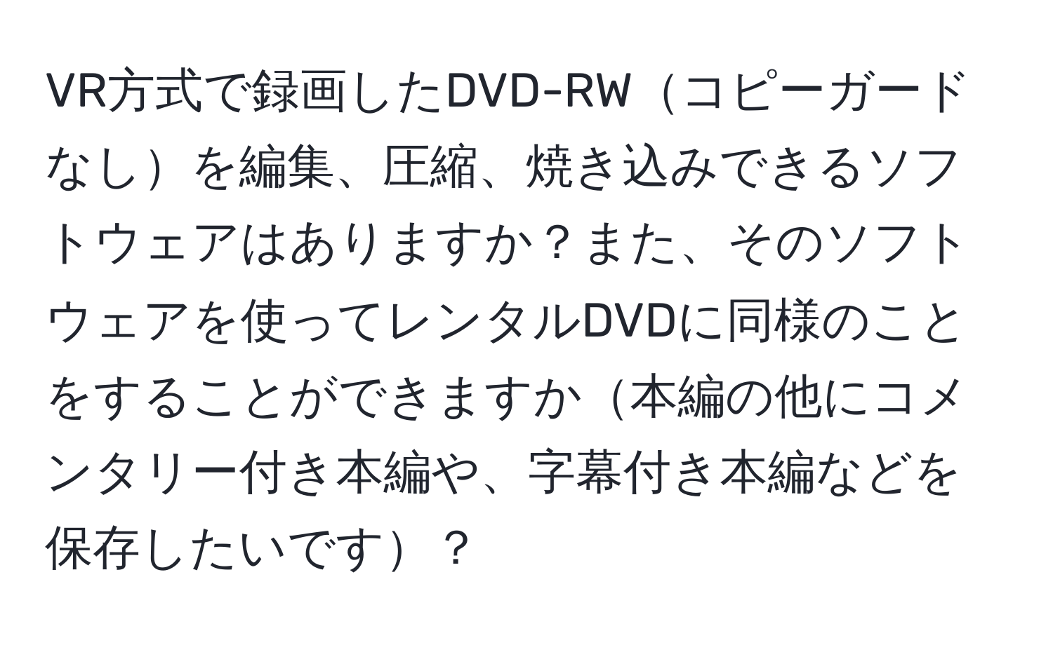 VR方式で録画したDVD-RWコピーガードなしを編集、圧縮、焼き込みできるソフトウェアはありますか？また、そのソフトウェアを使ってレンタルDVDに同様のことをすることができますか本編の他にコメンタリー付き本編や、字幕付き本編などを保存したいです？