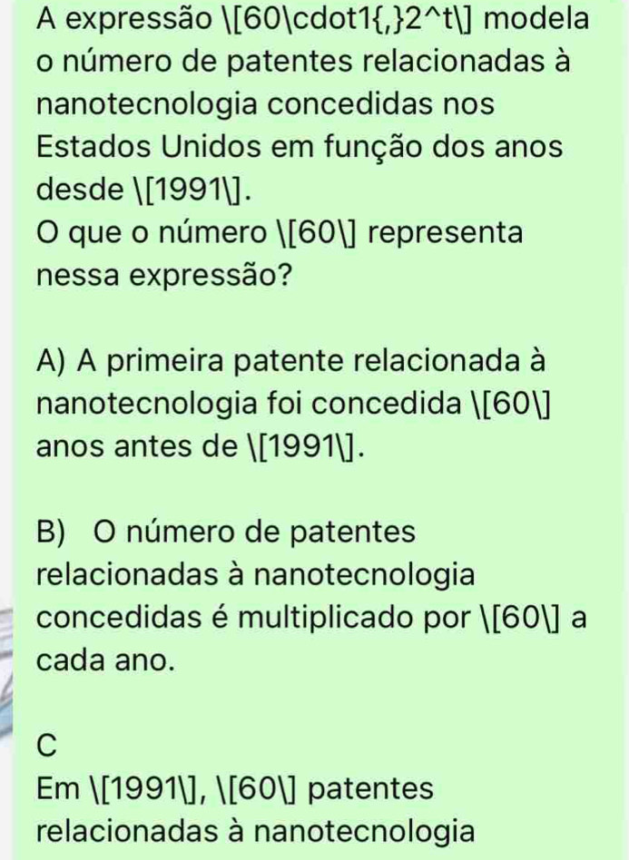 A expressão |[60|cc lot 1 , 2^(wedge)t|] modela
o número de patentes relacionadas à
nanotecnologia concedidas nos
Estados Unidos em função dos anos
desde 1[19911]. 
O que o número |[60|] representa
nessa expressão?
A) A primeira patente relacionada à
nanotecnologia foi concedida |[60|]
anos antes de 1[19911].
B) O número de patentes
relacionadas à nanotecnologia
concedidas é multiplicado por |[60|] a
cada ano.
C
Em |[1991|],|[60|] patentes
relacionadas à nanotecnologia