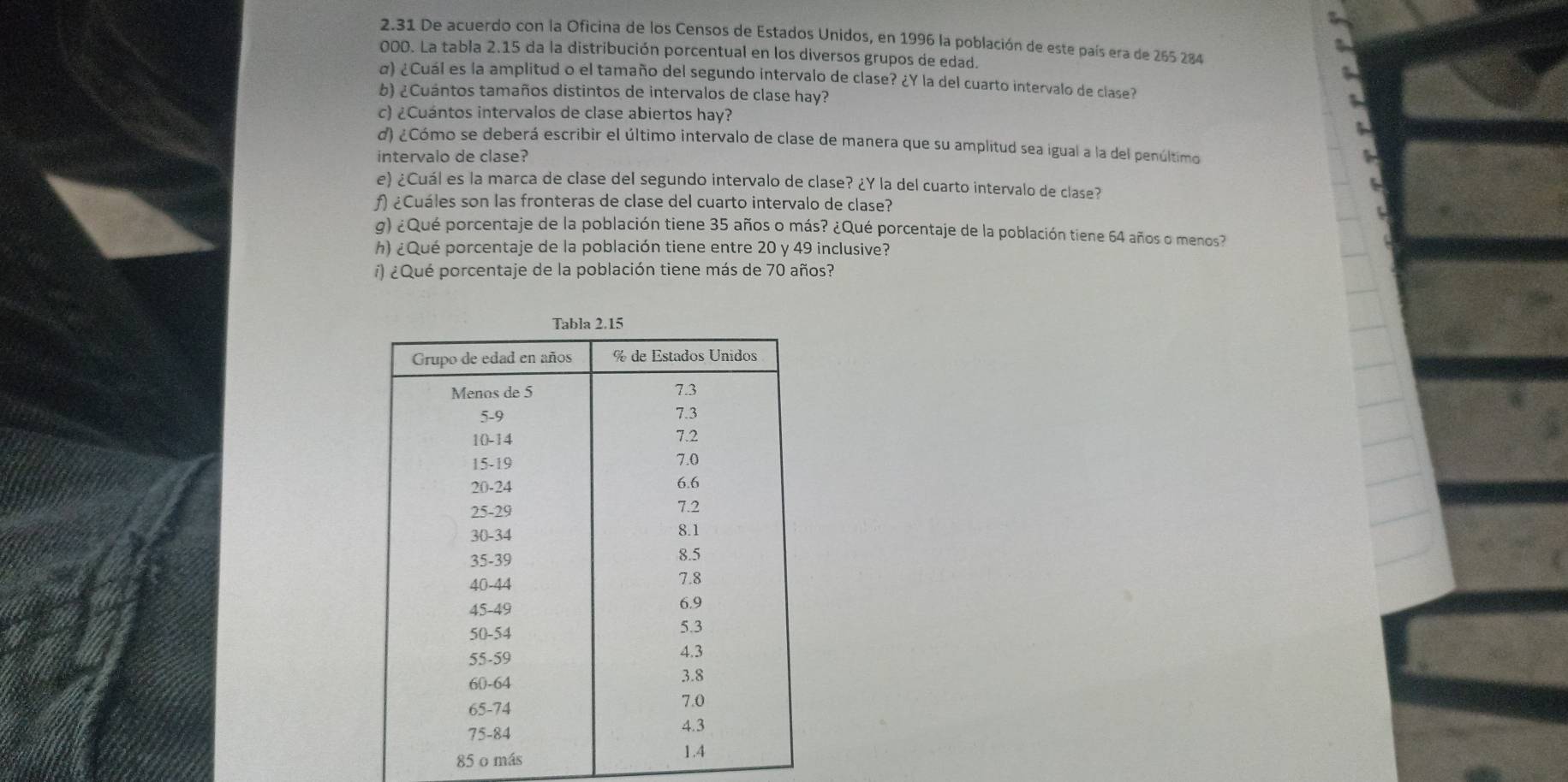 2.31 De acuerdo con la Oficina de los Censos de Estados Unidos, en 1996 la población de este país era de 265 284
000. La tabla 2.15 da la distribución porcentual en los diversos grupos de edad. 
α) ¿Cuál es la amplitud o el tamaño del segundo intervalo de clase? ¿Y la del cuarto intervalo de clase? 
b) ¿Cuántos tamaños distintos de intervalos de clase hay? 
c) ¿Cuántos intervalos de clase abiertos hay? 
d) ¿Cómo se deberá escribir el último intervalo de clase de manera que su amplitud sea igual a la del penúltimo 
intervalo de clase? 
e) ¿Cuál es la marca de clase del segundo intervalo de clase? ¿Y la del cuarto intervalo de clase? 
ƒ) ¿Cuáles son las fronteras de clase del cuarto intervalo de clase? 
g) ¿Qué porcentaje de la población tiene 35 años o más? ¿Qué porcentaje de la población tiene 64 años o menos? 
h) ¿Qué porcentaje de la población tiene entre 20 y 49 inclusive? 
i) ¿ Qué porcentaje de la población tiene más de 70 años?
85 o más