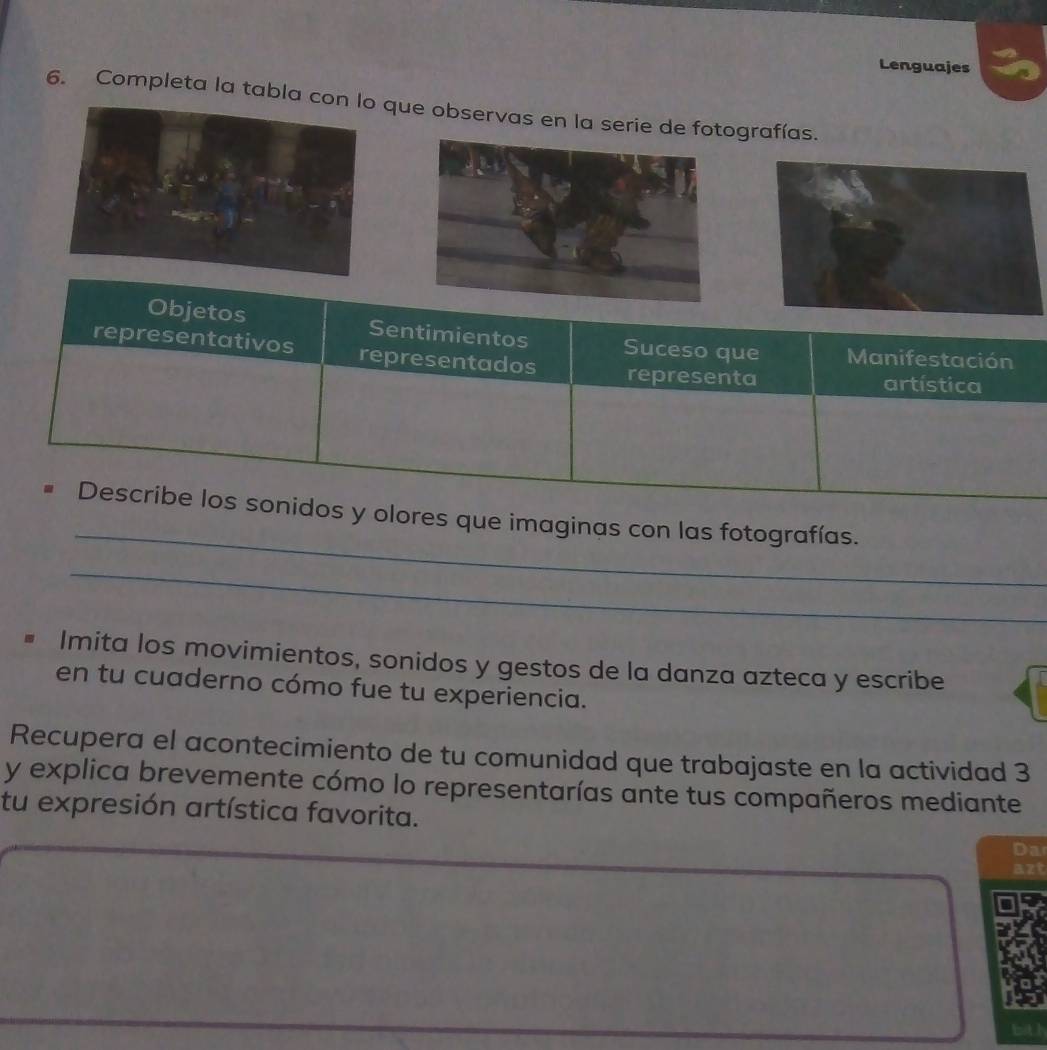 Lenguajes 
6. Completa la tabla cque observas en la serie de foografías. 
Objetos Sentimientos Suceso que Manifestación 
representativos representados 
representa artística 
_ 
Describe los sonidos y olores que imaginas con las fotografías. 
_ 
Imita los movimientos, sonidos y gestos de la danza azteca y escribe 
en tu cuaderno cómo fue tu experiencia. 
Recupera el acontecimiento de tu comunidad que trabajaste en la actividad 3 
y explica brevemente cómo lo representarías ante tus compañeros mediante 
tu expresión artística favorita. 
Da 
b h