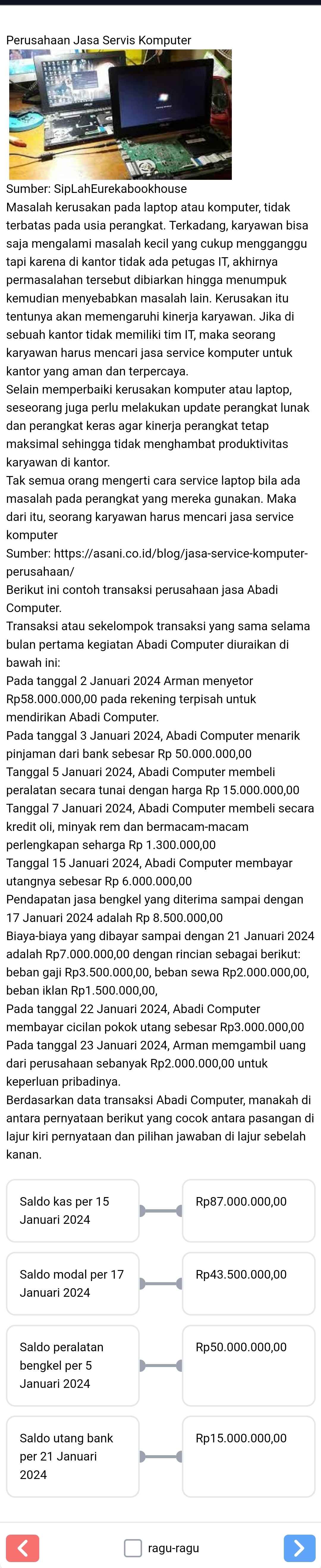 Perusahaan Jasa Servis Komputer
Sumber: SipLahEurekabookhouse
Masalah kerusakan pada laptop atau komputer, tidak
terbatas pada usia perangkat. Terkadang, karyawan bisa
saja mengalami masalah kecil yang cukup mengganggu
tapi karena di kantor tidak ada petugas IT, akhirnya
permasalahan tersebut dibiarkan hingga menumpuk
tentunya akan memengaruhi kinerja karyawan. Jika di
sebuah kantor tidak memiliki tim IT, maka seorang
karyawan harus mencari jasa service komputer untuk
kantor yang aman dan terpercaya.
Selain memperbaiki kerusakan komputer atau laptop,
seseorang juga perlu melakukan update perangkat lunak
dan perangkat keras agar kinerja perangkat tetap
maksimal sehingga tidak menghambat produktivitas
karyawan di kantor.
Tak semua orang mengerti cara service laptop bila ada
masalah pada perangkat yang mereka gunakan. Maka
dari itu, seorang karyawan harus mencari jasa service
komputer
Sumber: https://asani.co.id/blog/jasa-service-komputer-
perusahaan/
Berikut ini contoh transaksi perusahaan jasa Abadi
Transaksi atau sekelompok transaksi yang sama selama
bulan pertama kegiatan Abadi Computer diuraikan di
bawah ini:
Pada tanggal 2 Januari 2024 Arman menyetor
Rp58.000.000,00 pada rekening terpisah untuk
mendirikan Abadi Computer.
Pada tanggal 3 Januari 2024, Abadi Computer menarik
pinjaman dari bank sebesar Rp 50.000.000,00
Tanggal 5 Januari 2024, Abadi Computer membeli
peralatan secara tunai dengan harga Rp 15.000.000,00
Tanggal 7 Januari 2024, Abadi Computer membeli secara
kredit oli, minyak rem dan bermacam-macam
perlengkapan seharga Rp 1.300.000,00
Tanggal 15 Januari 2024, Abadi Computer membayar
utangnya sebesar Rp 6.000.000,00
Pendapatan jasa bengkel yang diterima sampai dengan
17 Januari 2024 adalah Rp 8.500.000,00
Biaya-biaya yang dibayar sampai dengan 21 Januari 2024
adalah Rp7.000.000,00 dengan rincian sebagai berikut:
beban gaji Rp3.500.000,00, beban sewa Rp2.000.000,00,
beban iklan Rp1.500.000,00,
Pada tanggal 22 Januari 2024, Abadi Computer
membayar cicilan pokok utang sebesar Rp3.000.000,00
Pada tanggal 23 Januari 2024, Arman memgambil uang
dari perusahaan sebanyak Rp2.000.000,00 untuk
Berdasarkan data transaksi Abadi Computer, manakah di
antara pernyataan berikut yang cocok antara pasangan d
lajur kiri pernyataan dan pilihan jawaban di lajur sebelah
kanan.
Saldo kas per 15 Rp87.000.000,00
Januari 2024
Saldo modal per 17 Rp43.500.000,00
Januari 2024
Saldo peralatan Rp50.000.000,00
bengkel per 5
Januari 2024
Saldo utang bank Rp15.000.000,00
per 21 Januari
2024
ragu-ragu