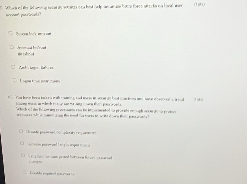 Which of the following security settings can best help minimize brute force attacks on local user (1pts)
account passwords?
Screen lock tineout
Account lockout
threshold
Audit logon failures
Logon time restrictions
10) You have been tasked with traiing end users in security best practices and have observed a trend (1pts)
among users in which many are writing down their passwords.
Which of the following procedures can be implemented to provide enough security to protect
resources while minimizing the need for users to write down their passwords?
Disable password complexity requirement
Increase password length requirement
Lengthen the time period between forced password
changes.
Disable required passwords