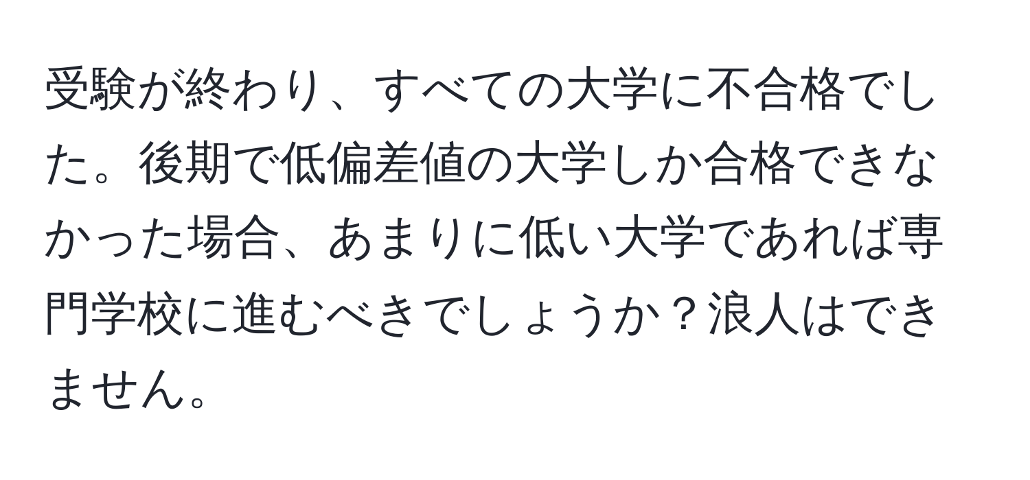 受験が終わり、すべての大学に不合格でした。後期で低偏差値の大学しか合格できなかった場合、あまりに低い大学であれば専門学校に進むべきでしょうか？浪人はできません。