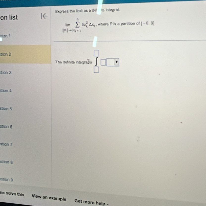 Express the limit as a def te integral.
on list
limlimits _lto 0sumlimits _(k=1)^n5c_k^2△ x , where P is a partition of [-8,9]
ton 1
stion 2
The definite integra⊥is ∈tlimits _(□)^(□)□ □
stion 3
stion 4
stion 5
stion 6
stian 7
stion 8
stion 9
ne solve this View an example Get more help .