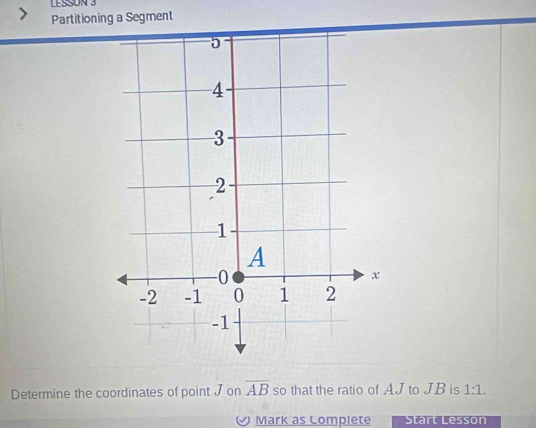 LESSON 3 
Partitioning a Segment 
Determine the coordinates of point J on overline AB so that the ratio of AJ to JB is 1:1. 
Mark as Complete Start Lesson