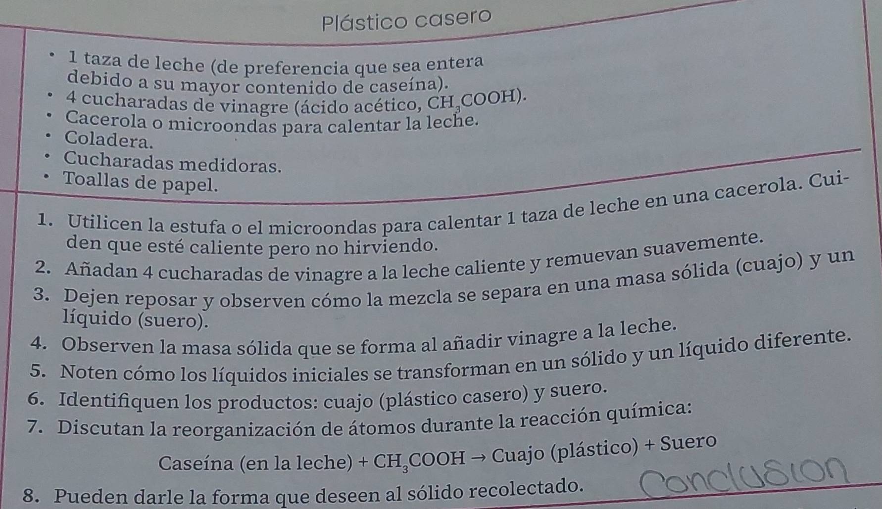 Plástico casero 
1 taza de leche (de preferencia que sea entera 
debido a su mayor contenido de caseína).
4 cucharadas de vinagre (ácido acético, CH₃COOH). 
Cacerola o microondas para calentar la leche. 
Coladera. 
Cucharadas medidoras. 
Toallas de papel. 
1. Utilicen la estufa o el microondas para calentar 1 taza de leche en una cacerola. Cui- 
den que esté caliente pero no hirviendo. 
2. Añadan 4 cucharadas de vinagre a la leche caliente y remuevan suavemente. 
3. Dejen reposar y observen cómo la mezcla se separa en una masa sólida (cuajo) y un 
líquido (suero). 
4. Observen la masa sólida que se forma al añadir vinagre a la leche. 
5. Noten cómo los líquidos iniciales se transforman en un sólido y un líquido diferente. 
6. Identifiquen los productos: cuajo (plástico casero) y suero. 
7. Discutan la reorganización de átomos durante la reacción química: 
Caseína (en la leche) + CH₃COOH → Cuajo (plástico) + Suero 
8. Pueden darle la forma que deseen al sólido recolectado.