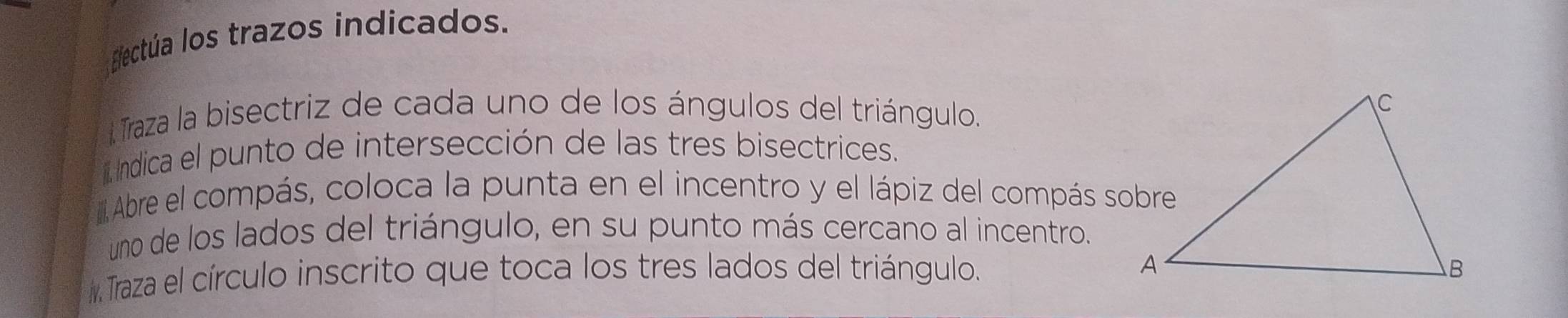 ectúa los trazos indicados. 
Traza la bisectriz de cada uno de los ángulos del triángulo. 
Indica el punto de intersección de las tres bisectrices. 
Abre el compás, coloca la punta en el incentro y el lápiz del compás sobre 
uno de los lados del triángulo, en su punto más cercano al incentro. 
Traza el círculo inscrito que toca los tres lados del triángulo.