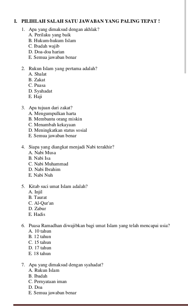 PILIHLAH SALAH SATU JAWABAN YANG PALING TEPAT !
1. Apa yang dimaksud dengan akhlak?
A. Perilaku yang baik
B. Hukum-hukum Islam
C. Ibadah wajib
D. Doa-doa harian
E. Semua jawaban benar
2. Rukun Islam yang pertama adalah?
A. Shalat
B. Zakat
C. Puasa
D. Syahadat
E. Haji
3. Apa tujuan dari zakat?
A. Mengumpulkan harta
B. Membantu orang miskin
C. Menambah kekayaan
D. Meningkatkan status sosial
E. Semua jawaban benar
4. Siapa yang diangkat menjadi Nabi terakhir?
A. Nabi Musa
B. Nabi Isa
C. Nabi Muhammad
D. Nabi Ibrahim
E. Nabi Nuh
5. Kitab suci umat Islam adalah?
A. Injil
B. Taurat
C. Al-Qur'an
D. Zabur
E. Hadis
6. Puasa Ramadhan diwajibkan bagi umat Islam yang telah mencapai usia?
A. 10 tahun
B. 12 tahun
C. 15 tahun
D. 17 tahun
E. 18 tahun
7. Apa yang dimaksud dengan syahadat?
A. Rukun Islam
B. Ibadah
C. Pernyataan iman
D. Doa
E. Semua jawaban benar