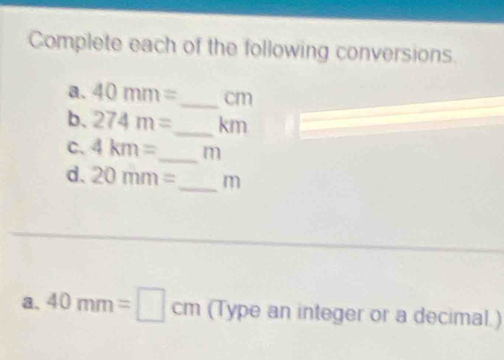 Complete each of the following conversions. 
a. 40mm= _  cm
b. 274m= _  km
C. 4km= _ m
d. 20mm= m
a. 40mm=□ cm (Type an integer or a decimal.)