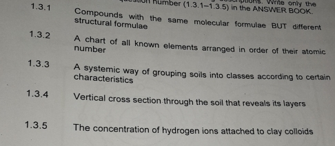 number (1.3.1-1.3.5) in the ANSWER BOOK hptions. Write only the 
1.3.1 Compounds with the same molecular formulae BUT different 
structural formulae 
1.3.2 A chart of all known elements arranged in order of their atomic 
number 
1.3.3 A systemic way of grouping soils into classes according to certain 
characteristics 
1.3.4 Vertical cross section through the soil that reveals its layers 
1.3.5 The concentration of hydrogen ions attached to clay colloids