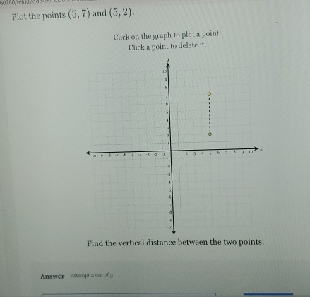 Plot the points (5,7) and (5,2). 
Click on the graph to plot a point. 
Click a point to delete it. 
Find the vertical distance between the two points. 
Answer Attempt 2 out of 3