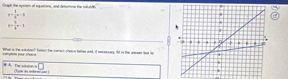 Graph the system of equations, and determine the solution.
y= 1/6 x-3
B
y= 5/6 x-1
What is the solution? Select the correct choice below and, if necessary, fill in the answer box to
complete your choice.
A. The solution is □ 
(Type an ordered pair.) 10