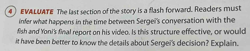 EVALUATE The last section of the story is a flash forward. Readers must 
infer what happens in the time between Sergei’s conversation with the 
fish and Yoni’s final report on his video. Is this structure effective, or would 
it have been better to know the details about Sergei’s decision? Explain.