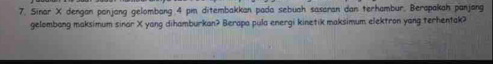 Sinar X dengan panjang gelombang 4 pm ditembakkan pada sebuah sasaran dan terhambur. Berapakah panjang 
gelombang maksimum sinar X yang dihamburkan? Berapa pula energi kinetik maksimum elektron yang terhentak?