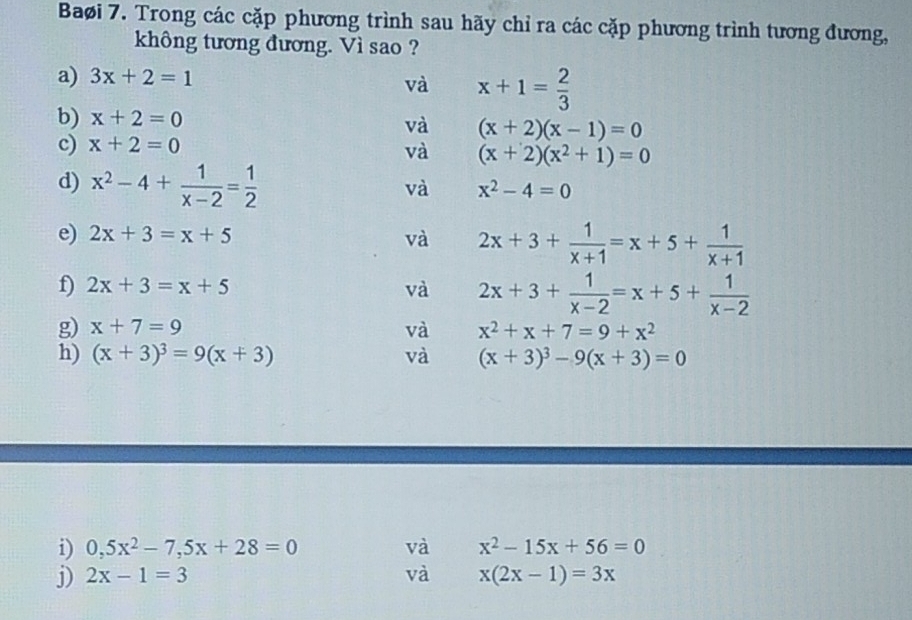 Baøi 7. Trong các cặp phương trình sau hãy chỉ ra các cặp phương trình tương đương, 
không tương đương. Vì sao ? 
a) 3x+2=1
và x+1= 2/3 
b) x+2=0
và (x+2)(x-1)=0
c) x+2=0
và (x+2)(x^2+1)=0
d) x^2-4+ 1/x-2 = 1/2 
và x^2-4=0
e) 2x+3=x+5 và 2x+3+ 1/x+1 =x+5+ 1/x+1 
f) 2x+3=x+5 và 2x+3+ 1/x-2 =x+5+ 1/x-2 
g) x+7=9 và x^2+x+7=9+x^2
h) (x+3)^3=9(x+3) và (x+3)^3-9(x+3)=0
i) 0,5x^2-7,5x+28=0 và x^2-15x+56=0
j) 2x-1=3 và x(2x-1)=3x