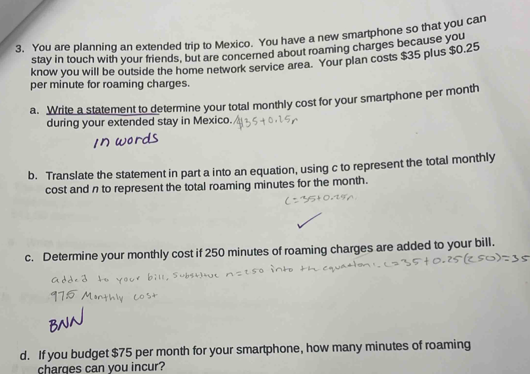 You are planning an extended trip to Mexico. You have a new smartphone so that you can 
stay in touch with your friends, but are concerned about roaming charges because you 
know you will be outside the home network service area. Your plan costs $35 plus $0.25
per minute for roaming charges. 
a. Write a statement to determine your total monthly cost for your smartphone per month 
during your extended stay in Mexico. 
b. Translate the statement in part a into an equation, using c to represent the total monthly 
cost and n to represent the total roaming minutes for the month. 
c. Determine your monthly cost if 250 minutes of roaming charges are added to your bill. 
d. If you budget $75 per month for your smartphone, how many minutes of roaming 
charges can you incur?