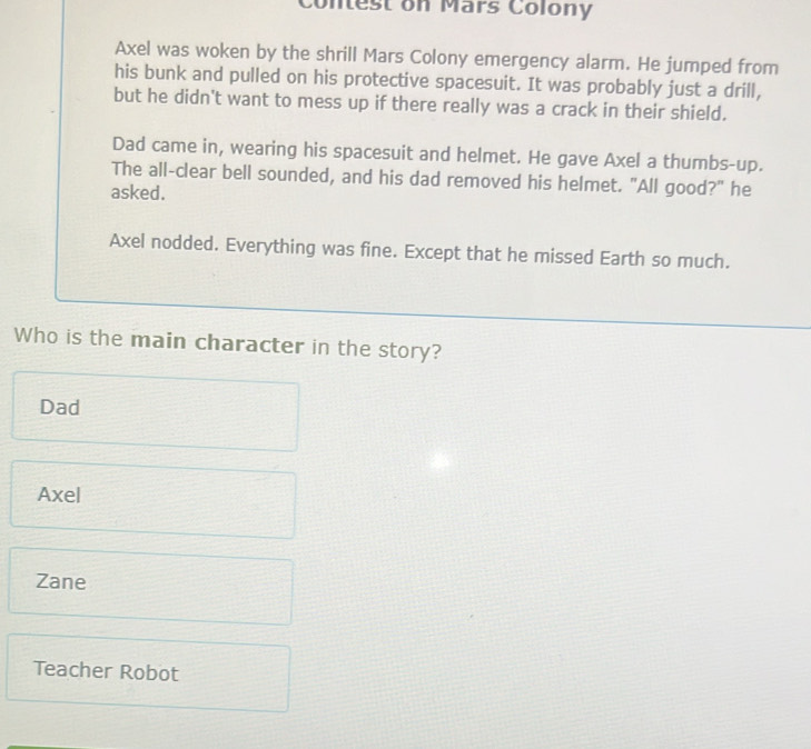 Contest on Mars Colony
Axel was woken by the shrill Mars Colony emergency alarm. He jumped from
his bunk and pulled on his protective spacesuit. It was probably just a drill,
but he didn't want to mess up if there really was a crack in their shield.
Dad came in, wearing his spacesuit and helmet. He gave Axel a thumbs-up.
The all-clear bell sounded, and his dad removed his helmet. "All good?" he
asked.
Axel nodded. Everything was fine. Except that he missed Earth so much.
Who is the main character in the story?
Dad
Axel
Zane
Teacher Robot