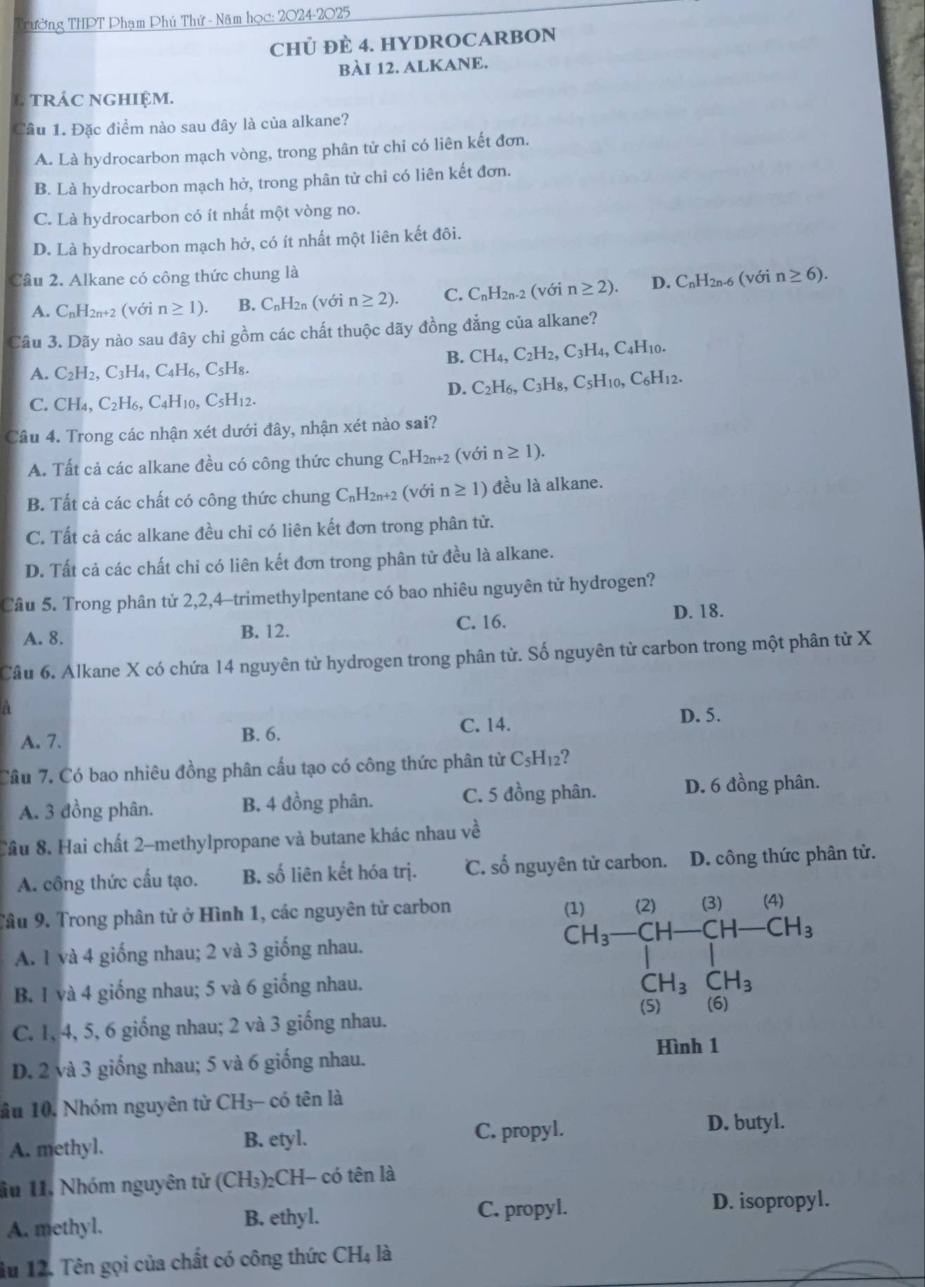 Tường THPT Phạm Phú Thứ - Năm học: 2024-2025
CHỦ ĐÈ 4. HYDROCARBON
BÀI 12. ALKANE.
L tRÁC nGHIệM.
Câu 1. Đặc điểm nào sau đây là của alkane?
A. Là hydrocarbon mạch vòng, trong phân tử chỉ có liên kết đơn.
B. Là hydrocarbon mạch hở, trong phân tử chỉ có liên kết đơn.
C. Là hydrocarbon có ít nhất một vòng no.
D. Là hydrocarbon mạch hở, có ít nhất một liên kết đôi.
Câu 2. Alkane có công thức chung là (với n≥ 6).
A. C_nH_2 n+2 (với n≥ 1). B. C_nH_2n(vo 7 n≥ 2). C. C_nH_2n-2 (với n≥ 2). D. C_nH_2n-6
Câu 3. Dãy nào sau đây chi gồm các chất thuộc dãy đồng đẳng của alkane?
B. CH_4,C_2H_2,C_3H_4,C_4H_10.
A. C_2H_2,C_3H_4,C_4H_6,C_5H_8.
D. C_2H_6,C_3H_8,C_5H_10,C_6H_12.
C. CH_4,C_2H_6,C_4H_10,C_5H_12.
Câu 4. Trong các nhận xét dưới đây, nhận xét nào sai?
A. Tất cả các alkane đều có công thức chung ( C_nH_2n+2 (với n≥ 1).
B. Tất cả các chất có công thức chung C_nH_2n+2 (với n≥ 1) đều là alkane.
C. Tất cả các alkane đều chỉ có liên kết đơn trong phân tử.
D. Tất cả các chất chi có liên kết đơn trong phân tử đều là alkane.
Câu 5. Trong phân từ 2,2,4-trimethylpentane có bao nhiêu nguyên tử hydrogen?
A. 8. C. 16.
D. 18.
B. 12.
Cầâu 6. Alkane X có chứa 14 nguyên từ hydrogen trong phân từ. Số nguyên tử carbon trong một phân từ X
a
A. 7.
B. 6.
C. 14. D. 5.
Câu 7. Có bao nhiêu đồng phân cấu tạo có công thức phân từ C_5H_12 2
A. 3 đồng phân. B. 4 đồng phân. C. 5 đồng phân. D. 6 đồng phân.
Cầu 8. Hai chất 2-methylpropane và butane khác nhau vhat e
A. công thức cấu tạo. B. số liên kết hóa trị. C. số nguyên tử carbon. D. công thức phân tử.
Tâu 9. Trong phân tử ở Hình 1, các nguyên tử carbon (1) (2) (3) (4)
A. 1 và 4 giống nhau; 2 và 3 giống nhau.
B. 1 và 4 giống nhau; 5 và 6 giống nhau.
beginarrayr CH_3-CH-CH-CH_3 1-H_3CH_3endarray
CH_3CH_3
C. 1, 4, 5, 6 giống nhau; 2 và 3 giống nhau. (5) (6)
Hình 1
D. 2 và 3 giống nhau; 5 và 6 giống nhau.
ầu 10, Nhóm nguyên tử CH_3- - có tên là
A. methyl. B. etyl.
C. propyl. D. butyl.
ầu 11. Nhóm nguyên tử (CH₃)₂CH- có tên là
D. isopropyl.
A. methyl.
B. ethyl. C. propyl.
âu 12. Tên gọi của chất có công thức CH4 là