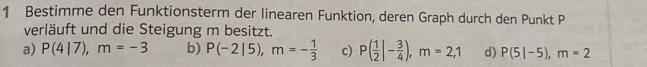 Bestimme den Funktionsterm der linearen Funktion, deren Graph durch den Punkt P
verläuft und die Steigung m besitzt.
a) P(4|7), m=-3 b) P(-2|5), m=- 1/3  c) P( 1/2 |- 3/4 ), m=2,1 d) P(5|-5), m=2