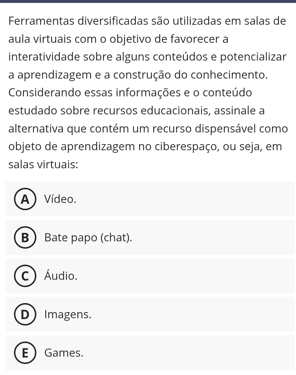 Ferramentas diversificadas são utilizadas em salas de
aula virtuais com o objetivo de favorecer a
interatividade sobre alguns conteúdos e potencializar
a aprendizagem e a construção do conhecimento.
Considerando essas informações e o conteúdo
estudado sobre recursos educacionais, assinale a
alternativa que contém um recurso dispensável como
objeto de aprendizagem no ciberespaço, ou seja, em
salas virtuais:
A) Vídeo.
B  Bate papo (chat).
C  Áudio.
D Imagens.
E  Games.