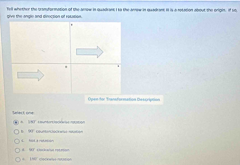 Tell whether the transformation of the arrow in quadrant I to the arrow in quadrant III is a rotation about the origin. If so,
Open for Transformation Description
Select one:
a. 180° counterclockwise rotation
b. 90° counterclockwise rotation
c. Not a rotation
d. 90° clockwise rotation
e. 180° clockwise rotation