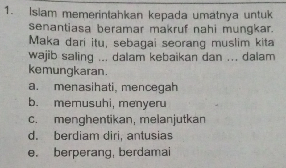 Islam memerintahkan kepada umatnya untuk
senantiasa beramar makruf nahi mungkar.
Maka dari itu, sebagai seorang muslim kita
wajib saling ... dalam kebaikan dan ... dalam
kemungkaran.
a. menasihati, mencegah
b. memusuhi, menyeru
c. menghentikan, melanjutkan
d. berdiam diri, antusias
e. berperang, berdamai