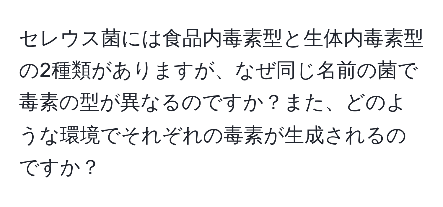 セレウス菌には食品内毒素型と生体内毒素型の2種類がありますが、なぜ同じ名前の菌で毒素の型が異なるのですか？また、どのような環境でそれぞれの毒素が生成されるのですか？