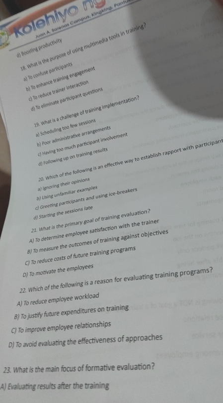 Kolehiyo n
8. What is the purpose of using multimedia tools in training
d) Boosting productivity
a) To confuse participants
b) To enhance training engagement
c) To reduce trainer interaction
d) To eliminate participant questions
19. What is a challenge of training implementation?
a) Scheduling too few sessions
b) Poor administrative arrangements
c) Having too much participant involvement
d) Following up on training results
a) Ignoring their opinions 20. Which of the following is an effective way to establish rapport with participan
b) Using unfamiliar examples
c) Greeting participants and using ice-breakers
d) Starting the sessions late
21. What is the primary goal of training evaluation?
A) To determine employee satisfaction with the trainer
8) To measure the outcomes of training against objectives
C) To reduce costs of future training programs
D) To motivate the employees
22. Which of the following is a reason for evaluating training programs?
A) To reduce employee workload
B) To justify future expenditures on training
C) To improve employee relationships
D) To avoid evaluating the effectiveness of approaches
23. What is the main focus of formative evaluation?
A) Evaluating results after the training