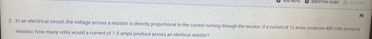 QUESTION GUIDE EXIT TEST 
2. In an electrical circuit, the voltage across a resistor is directly proportional to the current running through the resistor. If a current of 12 amps produces 480 volts across a 
resistor, how many volts would a current of 1.5 amps produce across an identical resistor?