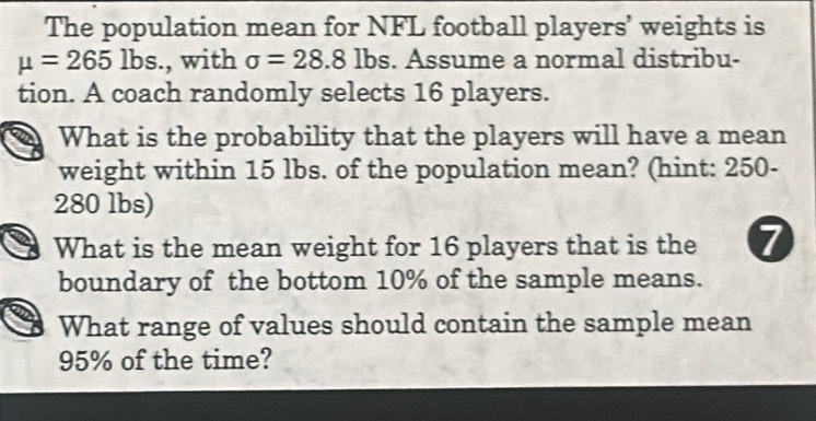 The population mean for NFL football players’ weights is
mu =265lbs., with sigma =28.8lbs s. Assume a normal distribu- 
tion. A coach randomly selects 16 players. 
What is the probability that the players will have a mean 
weight within 15 lbs. of the population mean? (hint: 250 -
280 lbs) 
What is the mean weight for 16 players that is the 7
boundary of the bottom 10% of the sample means. 
What range of values should contain the sample mean
95% of the time?