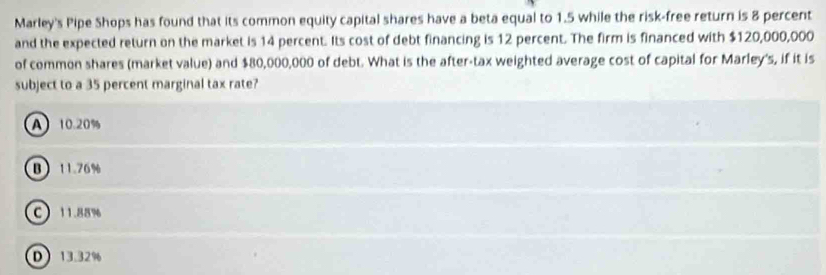 Marley's Pipe Shops has found that its common equity capital shares have a beta equal to 1.5 while the risk-free return is 8 percent
and the expected return on the market is 14 percent. Its cost of debt financing is 12 percent. The firm is financed with $120,000,000
of common shares (market value) and $80,000,000 of debt. What is the after-tax weighted average cost of capital for Marley's, if it is
subject to a 35 percent marginal tax rate?
A 10.20%
B 11.76%
C 11.88%
D 13.32%