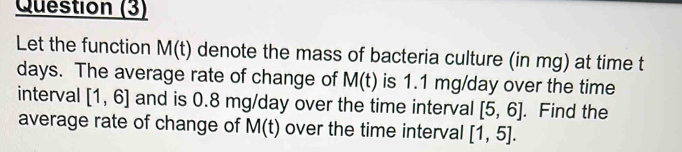 Question (3) 
Let the function M(t) denote the mass of bacteria culture (in mg) at time t
days. The average rate of change of M(t) is 1.1 mg/day over the time 
interval [1,6] and is 0.8 mg/day over the time interval [5,6]. Find the 
average rate of change of M(t) over the time interval [1,5].