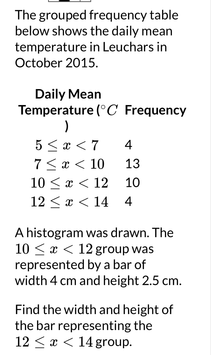 The grouped frequency table 
below shows the daily mean 
temperature in Leuchars in 
October 2015. 
Daily Mean 
Temperature 1°C Frequency 
)
5≤ x<7</tex> 4
7≤ x<10</tex> □  13
10≤ x<1210</tex>
12≤ x<144</tex> 
A histogram was drawn. The
10≤ x<12group</tex> was 
represented by a bar of 
width 4 cm and height 2.5 cm. 
Find the width and height of 
the bar representing the
12≤ x<14group</tex>.