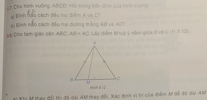 Cho hình vuông ABCD. Hỏi trong bốn đỉnh của hình vuông 
a) Đỉnh nào cách đều hai điểm A và C? 
b) Đỉnh nào cách đều hai đường thẳng AB và AD? 
9.8. Cho tam giác cân ABC, AB=AC Lấy điểm M tuỳ ý nằm giữa B và C (H.9.12). 
Hình 9.12 
a) Khi M thay đổi thì độ dài AM thay đổi. Xác định vị trí của điểm M để độ dài AM