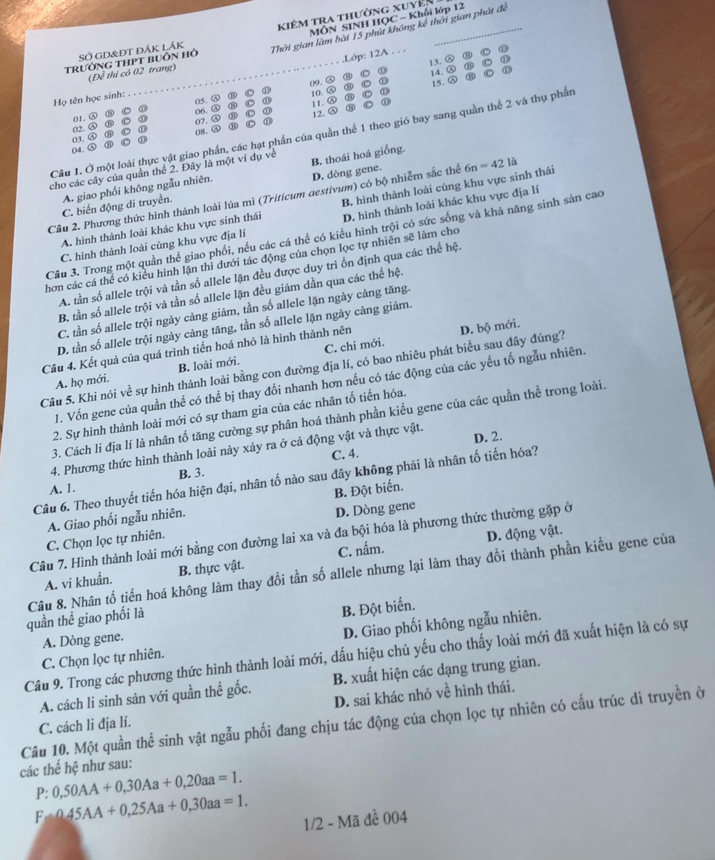 kiêm tra thường xuyên
MÔN SINH HOC - Khối lớp 12
SỞ GD&ĐT đÁK LÁK
Thời gian làm bài 15 phút không kế thời gian phát đề
TrườnG THPT bUôn Hỏ
.Lớp: 12A . . .
(Đề thi có 02 trang)
⑪ 13. Ⓐ ⑪
14.
09. Ⓐ ① 15. a ③
Họ tên học sinh: 05. Ⓐ ③ ⑪ 10. Ⓐ o
11. Ⓐ ①
01. Ⓐ a C ① 06. Ⓐ C H ⑪ 12. Ⓐ
C 07. Ⓐ ⑪
02. Ⓐ ⑪ ①
Câu 1. Ở một loài thực vật giao phần, các hạt phần của quần thể 1 theo gió bay sang quần thể 2 và thụ phần
03. Ⓐ C 08. Ⓐ
①
04.
cho các cây của quần thể 2. Đây là một ví dụ về
A. giao phối không ngẫu nhiên. B. thoái hoá giống.
B. hình thành loài cùng khu vực sinh thái
C. biến động di truyền. D. dòng gene.
Câu 2. Phương thức hình thành loài lúa mì (Triticum aestivum) có bộ nhiễm sắc thể 6n=421 là
C. hình thành loài cùng khu vực địa lí D. hình thành loài khác khu vực địa lí
A. hình thành loài khác khu vực sinh thái
Câu 3. Trong một quần thể giao phối, nếu các cá thể có kiểu hình trội có sức sống và khả năng sinh sản cao
hơn các cá thể có kiểu hình lặn thì dưới tác động của chọn lọc tự nhiên sẽ làm cho
A. tần số allele trội và tần số allele lặn đều được duy trì ồn định qua các thế hệ.
B. tần số allele trội và tần số allele lặn đều giảm dần qua các thế hệ.
C. tần số allele trội ngày càng giảm, tần số allele lặn ngày càng tăng.
D. tần số allele trội ngày càng tăng, tần số allele lặn ngày càng giảm.
Câu 4. Kết quả của quá trình tiến hoá nhỏ là hình thành nên
D. bộ mới.
A. họ mới. B. loài mới. C. chi mới.
Câu 5. Khi nói về sự hình thành loài bằng con đường địa lí, có bao nhiêu phát biểu sau đây đúng?
1. Vốn gene của quần thể có thể bị thay đổi nhanh hơn nếu có tác động của các yếu tố ngẫu nhiên.
2. Sự hình thành loài mới có sự tham gia của các nhân tố tiến hóa.
3. Cách li địa lí là nhân tố tăng cường sự phân hoá thành phần kiểu gene của các quần thể trong loài.
D. 2.
4. Phương thức hình thành loài này xảy ra ở cả động vật và thực vật.
C. 4.
B. 3.
Câu 6. Theo thuyết tiến hóa hiện đại, nhân tố nào sau đây không phải là nhân tố tiến hóa?
A. 1.
A. Giao phối ngẫu nhiên. B. Đột biến.
C. Chọn lọc tự nhiên. D. Dòng gene
Câu 7. Hình thành loài mới bằng con đường lai xa và đa bội hóa là phương thức thường gặp ở
C. nấm. D. động vật.
Câu 8. Nhân tố tiến hoá không làm thay đổi tần số allele nhưng lại làm thay đổi thành phần kiểu gene của
A. vi khuẩn. B. thực vật.
quần thể giao phối là
A. Dòng gene. B. Đột biến.
C. Chọn lọc tự nhiên. D. Giao phối không ngẫu nhiên.
Câu 9. Trong các phương thức hình thành loài mới, dấu hiệu chủ yếu cho thấy loài mới đã xuất hiện là có sự
A. cách li sinh sản với quần thể gốc. B. xuất hiện các dạng trung gian.
D. sai khác nhỏ về hình thái.
Câu 10. Một quần thể sinh vật ngẫu phối đang chịu tác động của chọn lọc tự nhiên có cấu trúc di truyền ở C. cách li địa lí.
các thế hệ như sau:
P: 0,50AA+0,30Aa+0,20aa=1.
F 45AA+0,25Aa+0,30aa=1.
1/2 - Mã đề 004