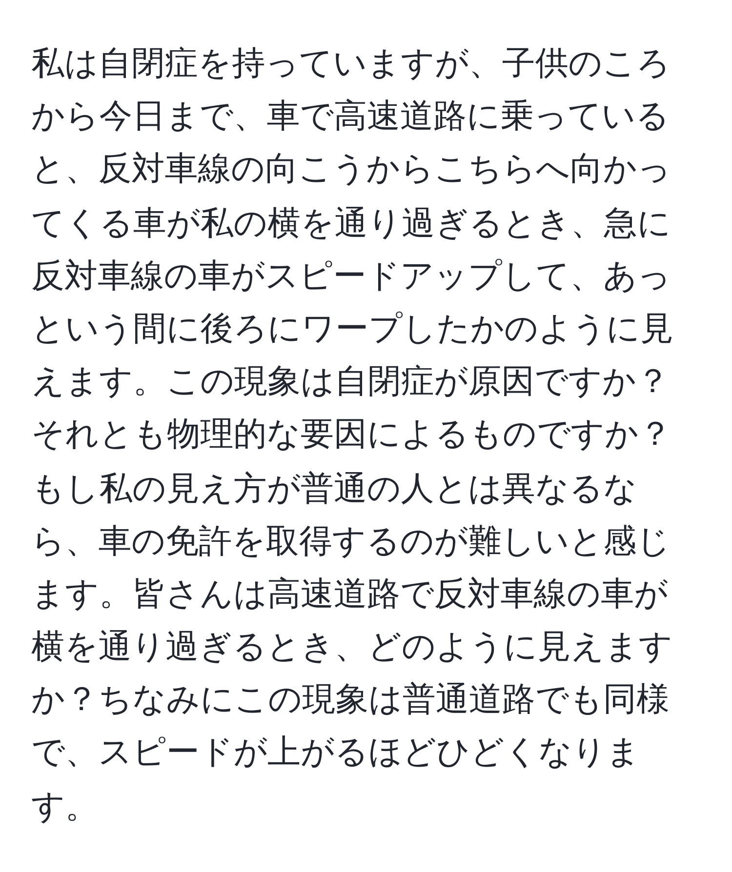 私は自閉症を持っていますが、子供のころから今日まで、車で高速道路に乗っていると、反対車線の向こうからこちらへ向かってくる車が私の横を通り過ぎるとき、急に反対車線の車がスピードアップして、あっという間に後ろにワープしたかのように見えます。この現象は自閉症が原因ですか？それとも物理的な要因によるものですか？もし私の見え方が普通の人とは異なるなら、車の免許を取得するのが難しいと感じます。皆さんは高速道路で反対車線の車が横を通り過ぎるとき、どのように見えますか？ちなみにこの現象は普通道路でも同様で、スピードが上がるほどひどくなります。