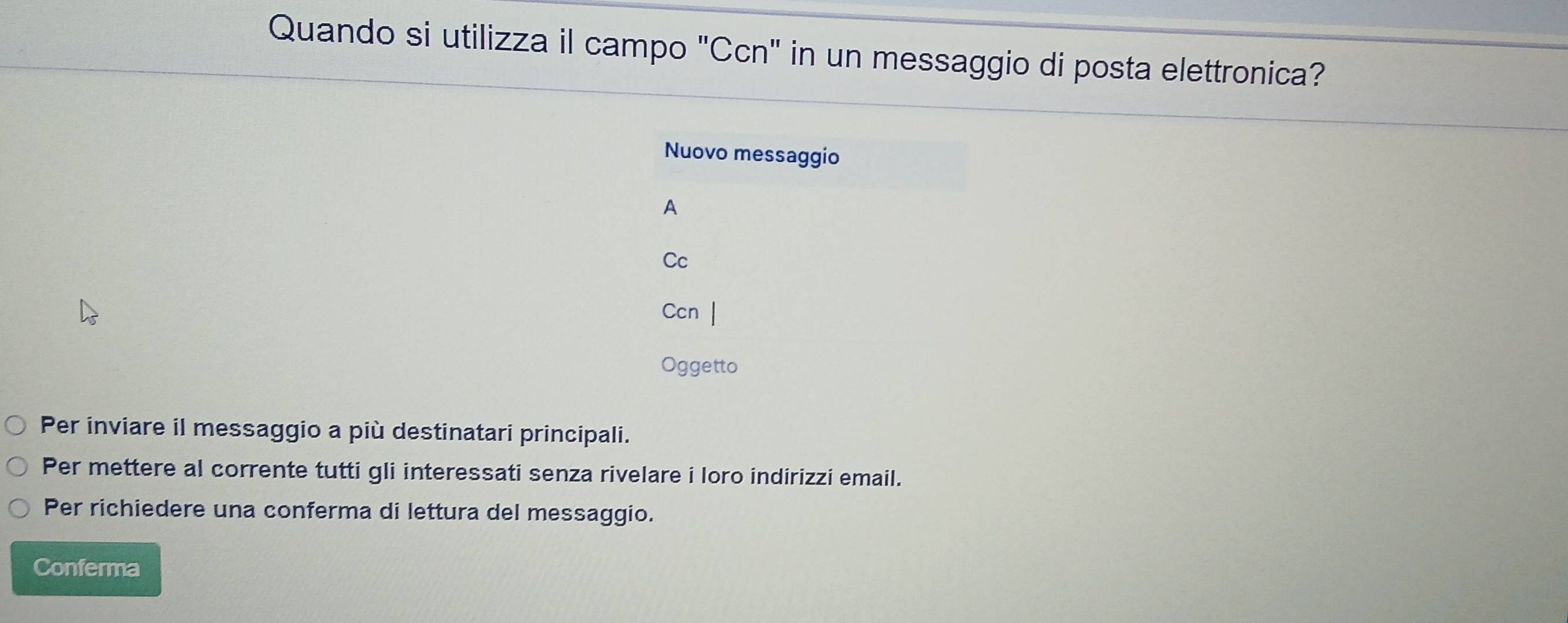 Quando si utilizza il campo "Ccn" in un messaggio di posta elettronica? 
Nuovo messaggio 
A 
Cc 
Ccn | 
Oggetto 
Per inviare il messaggio a più destinatari principali. 
Per mettere al corrente tutti gli interessati senza rivelare i loro indirizzi email. 
Per richiedere una conferma di lettura del messaggio. 
Conferma