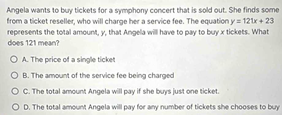 Angela wants to buy tickets for a symphony concert that is sold out. She finds some
from a ticket reseller, who will charge her a service fee. The equation y=121x+23
represents the total amount, y, that Angela will have to pay to buy x tickets. What
does 121 mean?
A. The price of a single ticket
B. The amount of the service fee being charged
C. The total amount Angela will pay if she buys just one ticket.
D. The total amount Angela will pay for any number of tickets she chooses to buy