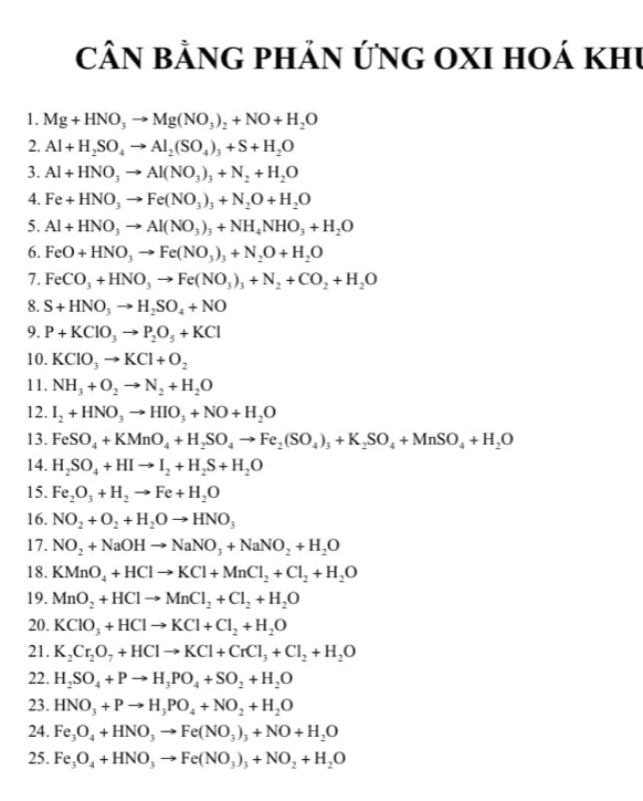 CÂN bằnG pHản ỨnG OXI hoá khu
1. Mg+HNO_3to Mg(NO_3)_2+NO+H_2O
2. Al+H_2SO_4to Al_2(SO_4)_3+S+H_2O
3. Al+HNO_3to Al(NO_3)_3+N_2+H_2O
4. Fe+HNO_3to Fe(NO_3)_3+N_2O+H_2O
5. Al+HNO_3to Al(NO_3)_3+NH_4NHO_3+H_2O
6. FeO+HNO_3to Fe(NO_3)_3+N_2O+H_2O
7. FeCO_3+HNO_3to Fe(NO_3)_3+N_2+CO_2+H_2O
8. S+HNO_3to H_2SO_4+NO
9. P+KClO_3to P_2O_5+KCl
10. KClO_3to KCl+O_2
11. NH_3+O_2to N_2+H_2O
12. I_2+HNO_3to HIO_3+NO+H_2O
13. FeSO_4+KMnO_4+H_2SO_4to Fe_2(SO_4)_3+K_2SO_4+MnSO_4+H_2O
14. H_2SO_4+HIto I_2+H_2S+H_2O
15. Fe_2O_3+H_2to Fe+H_2O
16. NO_2+O_2+H_2Oto HNO_3
17. NO_2+NaOHto NaNO_3+NaNO_2+H_2O
18. KMnO_4+HClto KCl+MnCl_2+Cl_2+H_2O
19. MnO_2+HClto MnCl_2+Cl_2+H_2O
20. KClO_3+HClto KCl+Cl_2+H_2O
21. K_2Cr_2O_7+HClto KCl+CrCl_3+Cl_2+H_2O
22. H_2SO_4+Pto H_3PO_4+SO_2+H_2O
23. HNO_3+Pto H_3PO_4+NO_2+H_2O
24. Fe_3O_4+HNO_3to Fe(NO_3)_3+NO+H_2O
25. Fe_3O_4+HNO_3to Fe(NO_3)_3+NO_2+H_2O